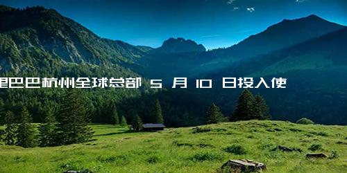 阿里巴巴杭州全球总部 5 月 10 日投入使用